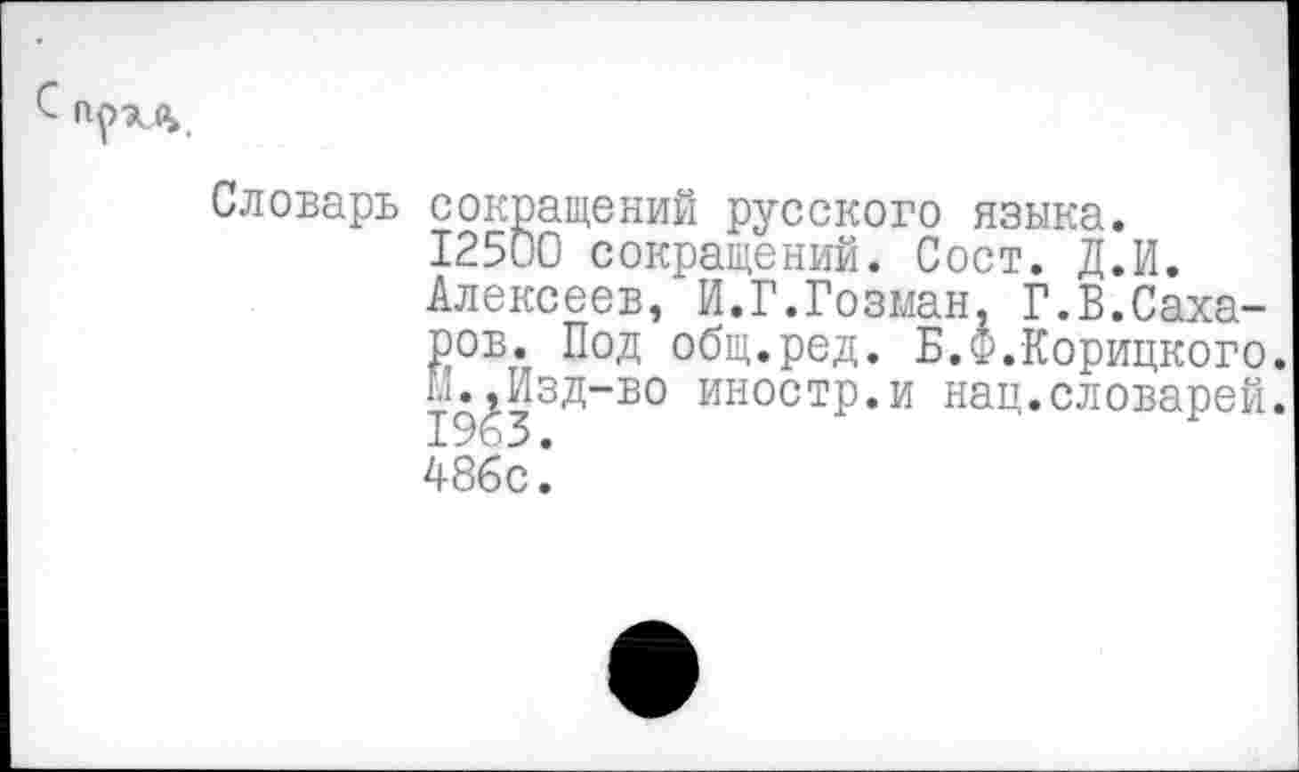 ﻿
Словарь сокращений русского языка.
12500 сокращений. Сост. Д.И.
Алексеев, И.Г.Гозман, Г.В.Сахаров. Под общ.ред. Б.Ф.Корицкого. Л.^Изд-во иностр.и нац.словарей.
48бс^